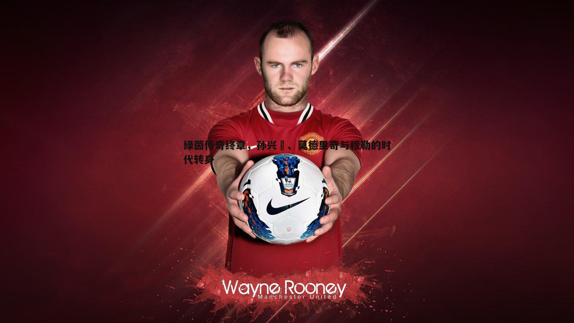 绿茵传奇终章,孙兴慜、莫德里奇与穆勒的时代转身