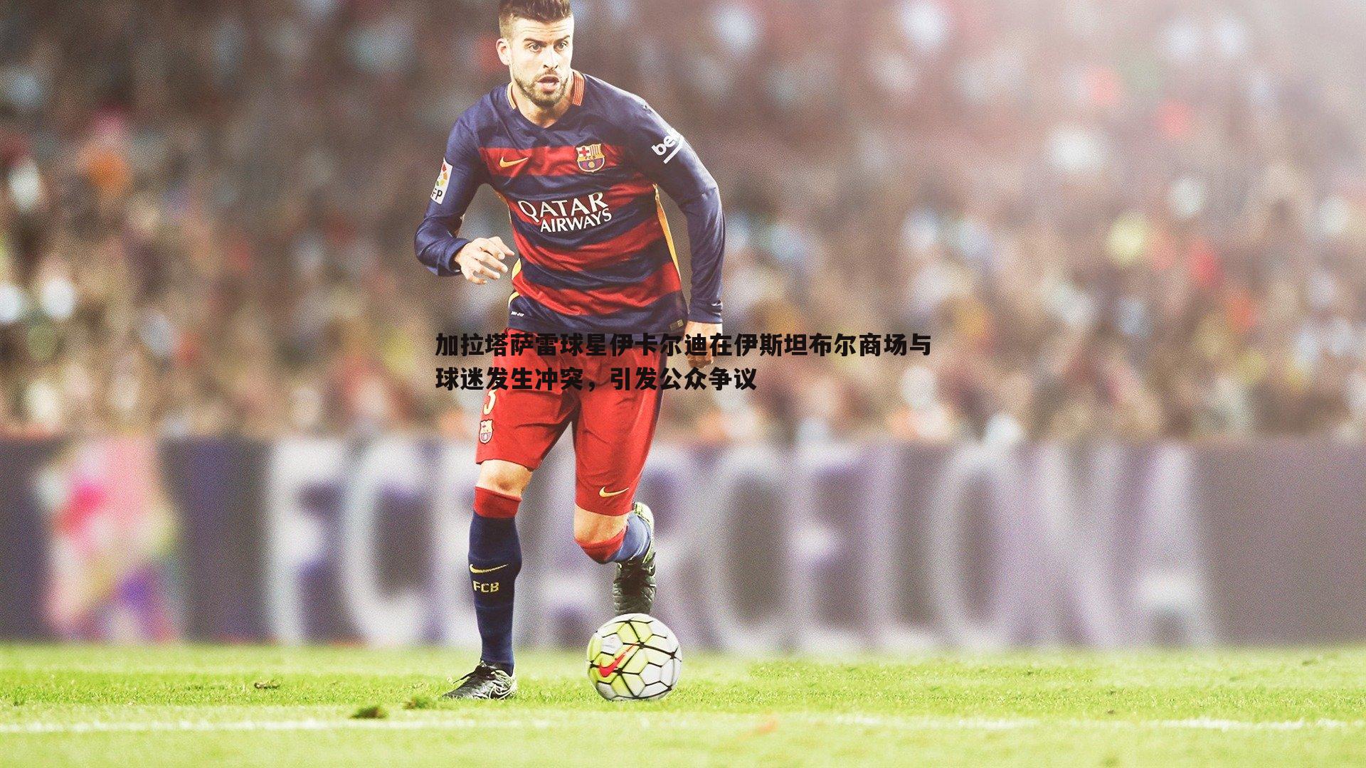 加拉塔萨雷球星伊卡尔迪在伊斯坦布尔商场与球迷发生冲突，引发公众争议